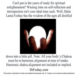 Can't put in the years of study for spiritual  enlightenment? Wasting time on self-reflection and introspection isn't your ideal time suck. Well, Dalai  Lama Foshay has the wisdom of the ages all distilled  down into a little pill. Note: All your body’s Chakras  must be in harmonic alignment at time of intake.  Harmonic chakra alignment not included or implied.  DrFoshay.com  This product is intended for novelty and entertainment purposes only. Dr. Foshay is not a licensed medical professional