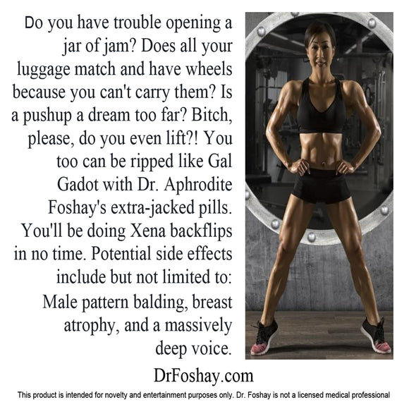 Do you have trouble opening a jar of jam? Does all your luggage match and have wheels because you can't carry them? Is a pushup a dream too far? Bitch, please, do you even lift?! You can be ripped like Gal Gadot with Dr. Aphrodite Foshay's extra-jacked pills. You'll be doing Xena backflips in no time. Potential side effects: Male pattern balding, breast atrophy, and a massively deep voice. This product is intended for novelty and entertainment purposes only. Dr. Foshay is not a licensed medical professional