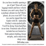 Do you have trouble opening a jar of jam? Does all your luggage match and have wheels because you can't carry them? Is a pushup a dream too far? Bitch, please, do you even lift?! You can be ripped like Gal Gadot with Dr. Aphrodite Foshay's extra-jacked pills. You'll be doing Xena backflips in no time. Potential side effects: Male pattern balding, breast atrophy, and a massively deep voice. This product is intended for novelty and entertainment purposes only. Dr. Foshay is not a licensed medical professional