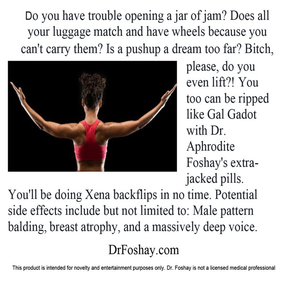 Do you have trouble opening a jar of jam? Does all your luggage match and have wheels because you can't carry them? Is a pushup a dream too far? Bitch, please, do you even lift?! You can be ripped like Gal Gadot with Dr. Aphrodite Foshay's extra-jacked pills. You'll be doing Xena backflips in no time. Potential side effects: Male pattern balding, breast atrophy, and a massively deep voice. This product is intended for novelty and entertainment purposes only. Dr. Foshay is not a licensed medical professional