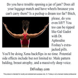 Do you have trouble opening a jar of jam? Does all your luggage match and have wheels because you can't carry them? Is a pushup a dream too far? Bitch, please, do you even lift?! You can be ripped like Gal Gadot with Dr. Aphrodite Foshay's extra-jacked pills. You'll be doing Xena backflips in no time. Potential side effects: Male pattern balding, breast atrophy, and a massively deep voice. This product is intended for novelty and entertainment purposes only. Dr. Foshay is not a licensed medical professional