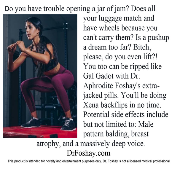 Do you have trouble opening a jar of jam? Does all your luggage match and have wheels because you can't carry them? Is a pushup a dream too far? Bitch, please, do you even lift?! You can be ripped like Gal Gadot with Dr. Aphrodite Foshay's extra-jacked pills. You'll be doing Xena backflips in no time. Potential side effects: Male pattern balding, breast atrophy, and a massively deep voice. This product is intended for novelty and entertainment purposes only. Dr. Foshay is not a licensed medical professional