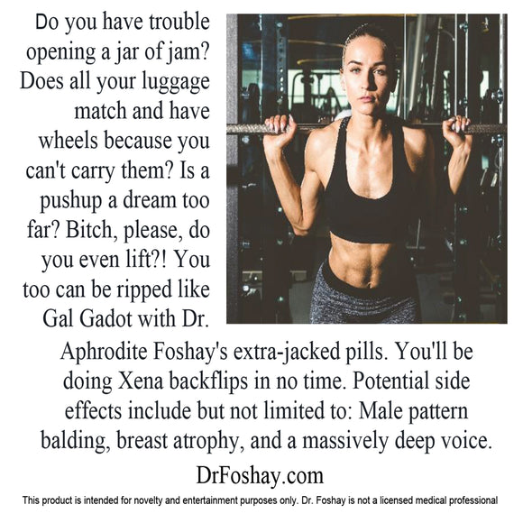 Do you have trouble opening a jar of jam? Does all your luggage match and have wheels because you can't carry them? Is a pushup a dream too far? Bitch, please, do you even lift?! You can be ripped like Gal Gadot with Dr. Aphrodite Foshay's extra-jacked pills. You'll be doing Xena backflips in no time. Potential side effects: Male pattern balding, breast atrophy, and a massively deep voice. This product is intended for novelty and entertainment purposes only. Dr. Foshay is not a licensed medical professional